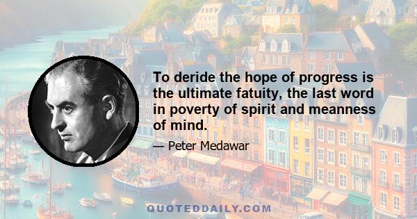 To deride the hope of progress is the ultimate fatuity, the last word in poverty of spirit and meanness of mind.