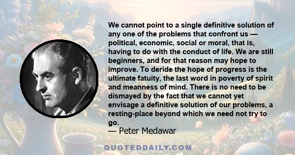 We cannot point to a single definitive solution of any one of the problems that confront us — political, economic, social or moral, that is, having to do with the conduct of life. We are still beginners, and for that