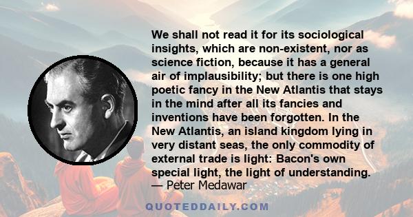 We shall not read it for its sociological insights, which are non-existent, nor as science fiction, because it has a general air of implausibility; but there is one high poetic fancy in the New Atlantis that stays in