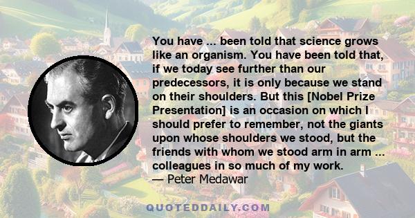 You have ... been told that science grows like an organism. You have been told that, if we today see further than our predecessors, it is only because we stand on their shoulders. But this [Nobel Prize Presentation] is