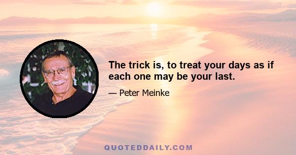 The trick is, to treat your days as if each one may be your last.