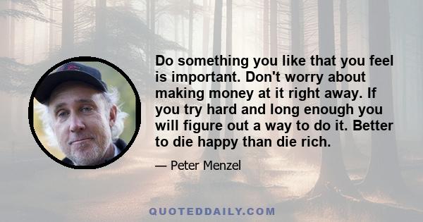 Do something you like that you feel is important. Don't worry about making money at it right away. If you try hard and long enough you will figure out a way to do it. Better to die happy than die rich.