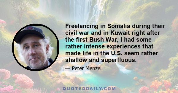 Freelancing in Somalia during their civil war and in Kuwait right after the first Bush War, I had some rather intense experiences that made life in the U.S. seem rather shallow and superfluous.