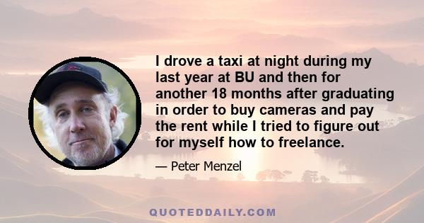 I drove a taxi at night during my last year at BU and then for another 18 months after graduating in order to buy cameras and pay the rent while I tried to figure out for myself how to freelance.