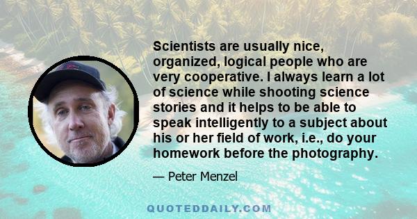 Scientists are usually nice, organized, logical people who are very cooperative. I always learn a lot of science while shooting science stories and it helps to be able to speak intelligently to a subject about his or