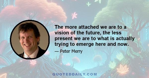 The more attached we are to a vision of the future, the less present we are to what is actually trying to emerge here and now.