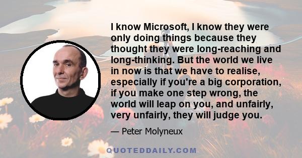 I know Microsoft, I know they were only doing things because they thought they were long-reaching and long-thinking. But the world we live in now is that we have to realise, especially if you're a big corporation, if