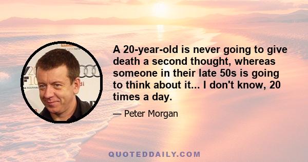 A 20-year-old is never going to give death a second thought, whereas someone in their late 50s is going to think about it... I don't know, 20 times a day.