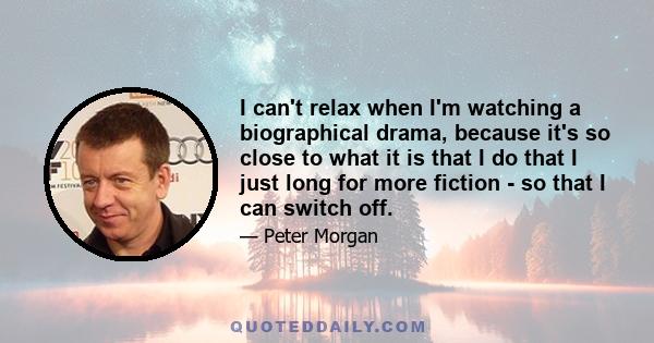 I can't relax when I'm watching a biographical drama, because it's so close to what it is that I do that I just long for more fiction - so that I can switch off.