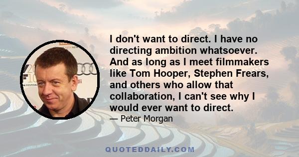 I don't want to direct. I have no directing ambition whatsoever. And as long as I meet filmmakers like Tom Hooper, Stephen Frears, and others who allow that collaboration, I can't see why I would ever want to direct.