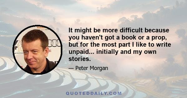 It might be more difficult because you haven't got a book or a prop, but for the most part I like to write unpaid... initially and my own stories.