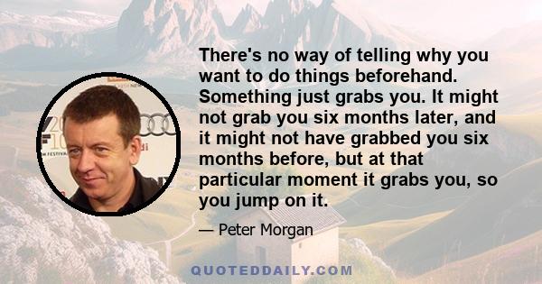 There's no way of telling why you want to do things beforehand. Something just grabs you. It might not grab you six months later, and it might not have grabbed you six months before, but at that particular moment it