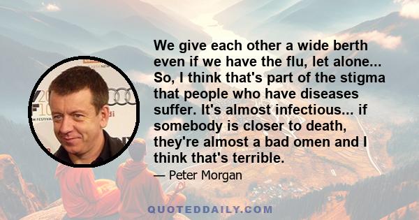 We give each other a wide berth even if we have the flu, let alone... So, I think that's part of the stigma that people who have diseases suffer. It's almost infectious... if somebody is closer to death, they're almost