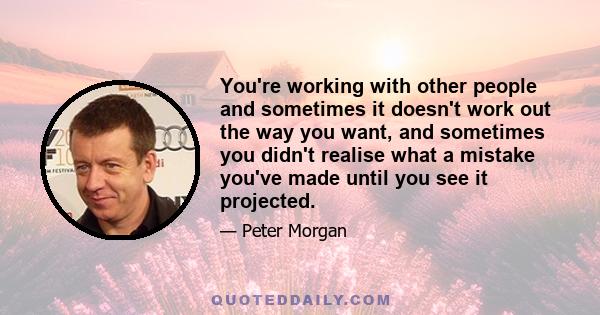 You're working with other people and sometimes it doesn't work out the way you want, and sometimes you didn't realise what a mistake you've made until you see it projected.