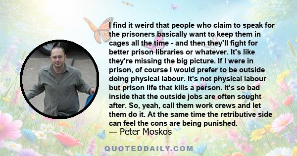 I find it weird that people who claim to speak for the prisoners basically want to keep them in cages all the time - and then they'll fight for better prison libraries or whatever. It's like they're missing the big