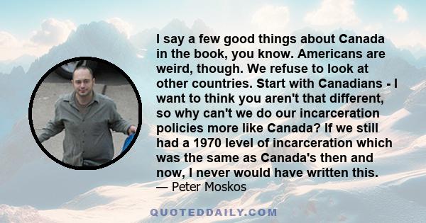 I say a few good things about Canada in the book, you know. Americans are weird, though. We refuse to look at other countries. Start with Canadians - I want to think you aren't that different, so why can't we do our