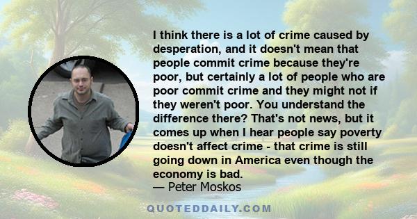 I think there is a lot of crime caused by desperation, and it doesn't mean that people commit crime because they're poor, but certainly a lot of people who are poor commit crime and they might not if they weren't poor.