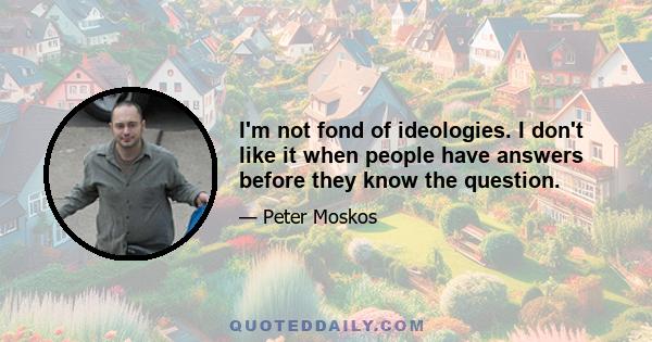 I'm not fond of ideologies. I don't like it when people have answers before they know the question.