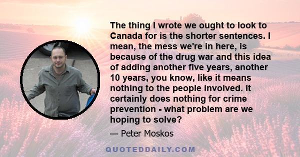 The thing I wrote we ought to look to Canada for is the shorter sentences. I mean, the mess we're in here, is because of the drug war and this idea of adding another five years, another 10 years, you know, like it means 