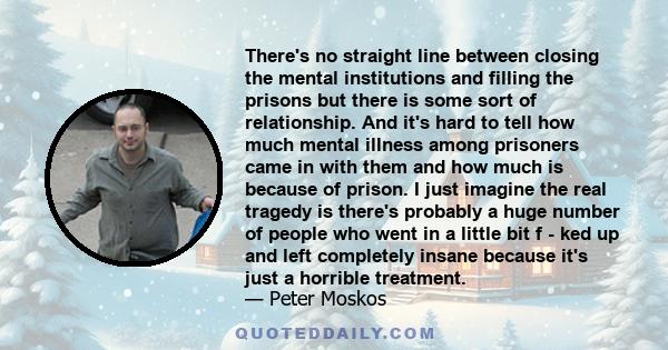 There's no straight line between closing the mental institutions and filling the prisons but there is some sort of relationship. And it's hard to tell how much mental illness among prisoners came in with them and how