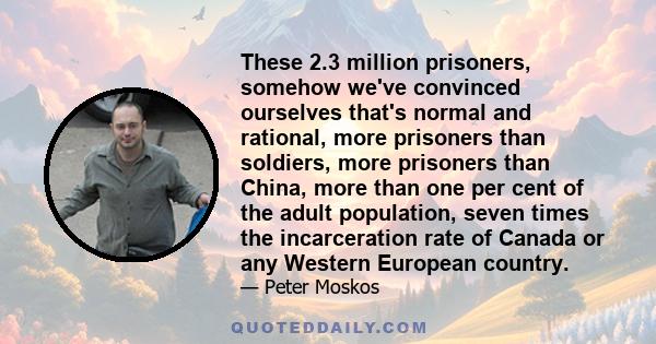 These 2.3 million prisoners, somehow we've convinced ourselves that's normal and rational, more prisoners than soldiers, more prisoners than China, more than one per cent of the adult population, seven times the