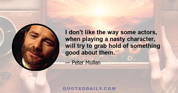 I don't like the way some actors, when playing a nasty character, will try to grab hold of something good about them.