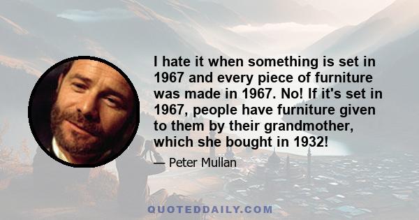 I hate it when something is set in 1967 and every piece of furniture was made in 1967. No! If it's set in 1967, people have furniture given to them by their grandmother, which she bought in 1932!