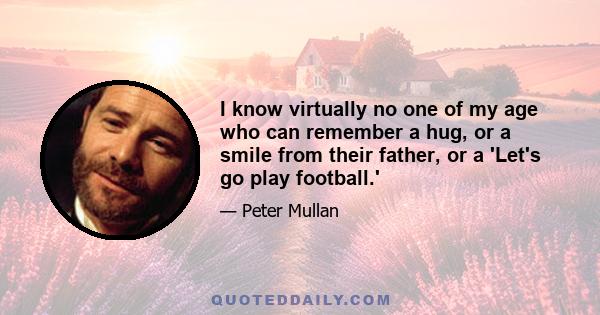 I know virtually no one of my age who can remember a hug, or a smile from their father, or a 'Let's go play football.'