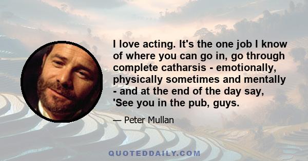 I love acting. It's the one job I know of where you can go in, go through complete catharsis - emotionally, physically sometimes and mentally - and at the end of the day say, 'See you in the pub, guys.