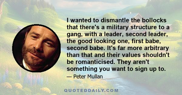 I wanted to dismantle the bollocks that there's a military structure to a gang, with a leader, second leader, the good looking one, first babe, second babe. It's far more arbitrary than that and their values shouldn't