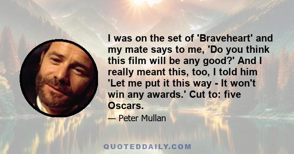 I was on the set of 'Braveheart' and my mate says to me, 'Do you think this film will be any good?' And I really meant this, too, I told him 'Let me put it this way - It won't win any awards.' Cut to: five Oscars.