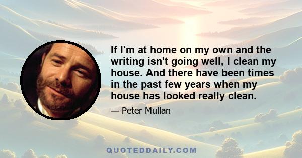 If I'm at home on my own and the writing isn't going well, I clean my house. And there have been times in the past few years when my house has looked really clean.