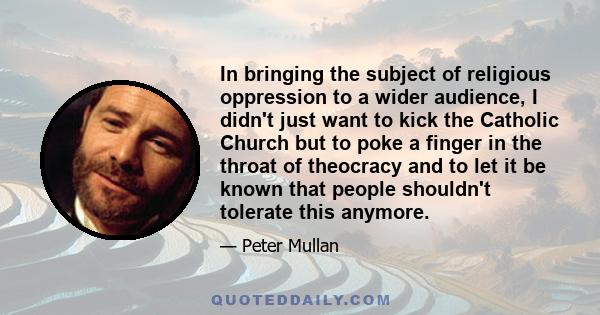 In bringing the subject of religious oppression to a wider audience, I didn't just want to kick the Catholic Church but to poke a finger in the throat of theocracy and to let it be known that people shouldn't tolerate