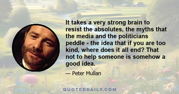 It takes a very strong brain to resist the absolutes, the myths that the media and the politicians peddle - the idea that if you are too kind, where does it all end? That not to help someone is somehow a good idea.