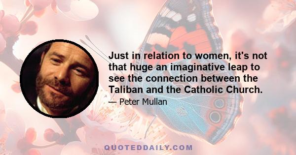 Just in relation to women, it's not that huge an imaginative leap to see the connection between the Taliban and the Catholic Church.