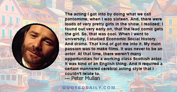 The acting I got into by doing what we call pantomime, when I was sixteen. And, there were loads of very pretty girls in the show. I realized; I found out very early on, that the lead comic gets the girl. So, that was