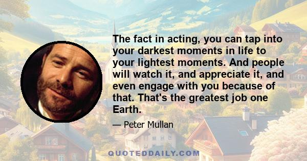 The fact in acting, you can tap into your darkest moments in life to your lightest moments. And people will watch it, and appreciate it, and even engage with you because of that. That's the greatest job one Earth.