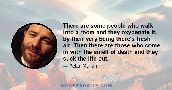 There are some people who walk into a room and they oxygenate it, by their very being there's fresh air. Then there are those who come in with the smell of death and they suck the life out.