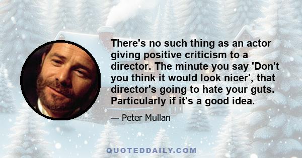 There's no such thing as an actor giving positive criticism to a director. The minute you say 'Don't you think it would look nicer', that director's going to hate your guts. Particularly if it's a good idea.