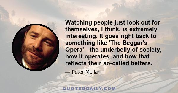 Watching people just look out for themselves, I think, is extremely interesting. It goes right back to something like 'The Beggar's Opera' - the underbelly of society, how it operates, and how that reflects their