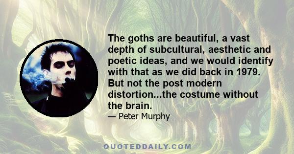 The goths are beautiful, a vast depth of subcultural, aesthetic and poetic ideas, and we would identify with that as we did back in 1979. But not the post modern distortion...the costume without the brain.