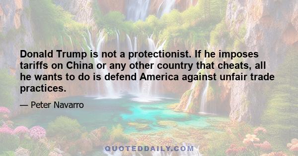 Donald Trump is not a protectionist. If he imposes tariffs on China or any other country that cheats, all he wants to do is defend America against unfair trade practices.