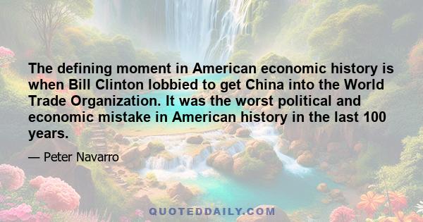 The defining moment in American economic history is when Bill Clinton lobbied to get China into the World Trade Organization. It was the worst political and economic mistake in American history in the last 100 years.