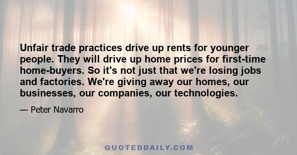 Unfair trade practices drive up rents for younger people. They will drive up home prices for first-time home-buyers. So it's not just that we're losing jobs and factories. We're giving away our homes, our businesses,