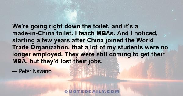 We're going right down the toilet, and it's a made-in-China toilet. I teach MBAs. And I noticed, starting a few years after China joined the World Trade Organization, that a lot of my students were no longer employed.