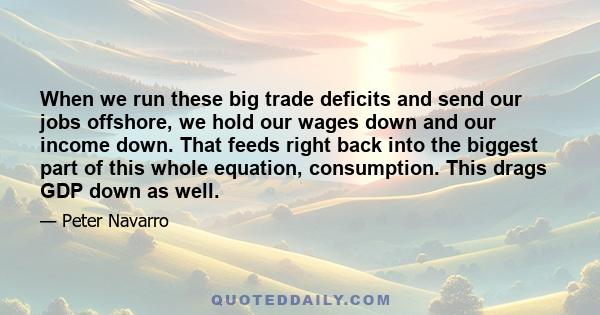 When we run these big trade deficits and send our jobs offshore, we hold our wages down and our income down. That feeds right back into the biggest part of this whole equation, consumption. This drags GDP down as well.