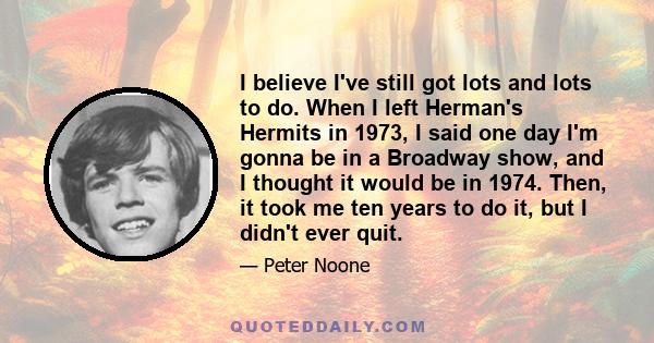 I believe I've still got lots and lots to do. When I left Herman's Hermits in 1973, I said one day I'm gonna be in a Broadway show, and I thought it would be in 1974. Then, it took me ten years to do it, but I didn't