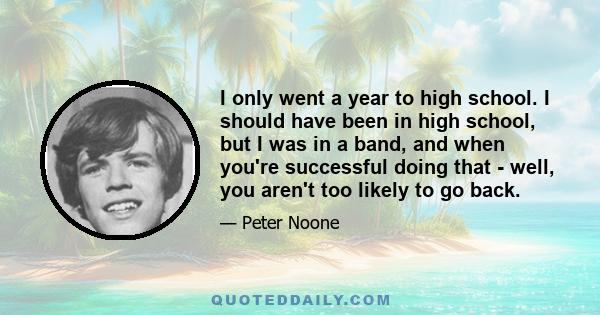 I only went a year to high school. I should have been in high school, but I was in a band, and when you're successful doing that - well, you aren't too likely to go back.