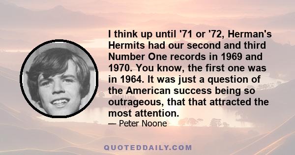 I think up until '71 or '72, Herman's Hermits had our second and third Number One records in 1969 and 1970. You know, the first one was in 1964. It was just a question of the American success being so outrageous, that