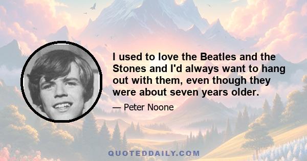 I used to love the Beatles and the Stones and I'd always want to hang out with them, even though they were about seven years older.